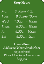 Shop Hours

Mon       8:30am -10pm
Tues        8:30am-10pm
Wed      1:00pm - 10pm
Thurs       8:30am-10pm
Fri           8:30am-10pm
Sat           8:30am-5pm

Closed Sun
Additional Hours Available by Appointment
Please let us know how we can help you