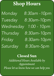 Shop Hours

Monday      8:30am -10pm
Tuesday      8:30am-10pm
Wednesday   1:00 - 10pm
Thursday     8:30am-10pm
Friday          8:30am-10pm
Saturday      8:30am-5pm

Closed Sun
Additional Hours Available by Appointment
Please let us know how we can help you
